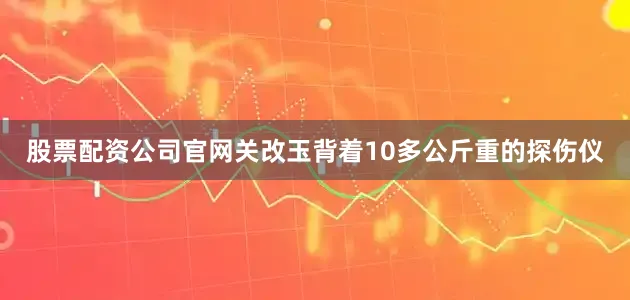 股票配资公司官网关改玉背着10多公斤重的探伤仪
