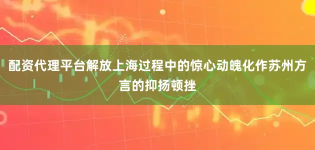 配资代理平台解放上海过程中的惊心动魄化作苏州方言的抑扬顿挫