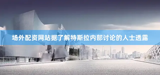 场外配资网站据了解特斯拉内部讨论的人士透露
