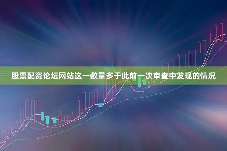 股票配资论坛网站这一数量多于此前一次审查中发现的情况