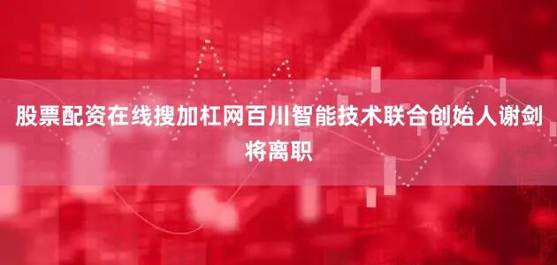 股票配资在线搜加杠网百川智能技术联合创始人谢剑将离职