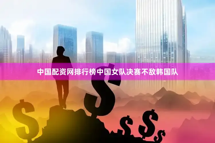中国配资网排行榜中国女队决赛不敌韩国队