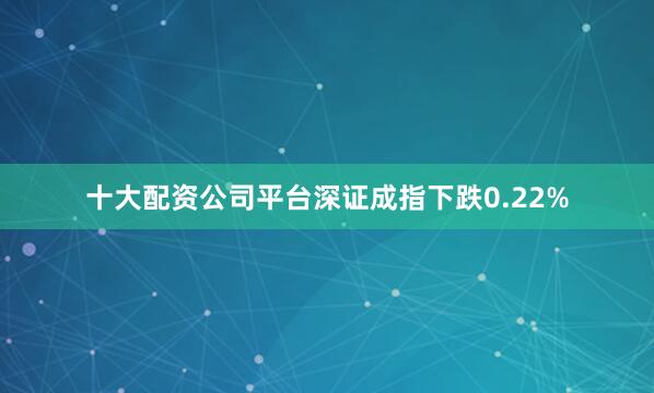 十大配资公司平台深证成指下跌0.22%