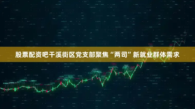 股票配资吧干溪街区党支部聚焦“两司”新就业群体需求