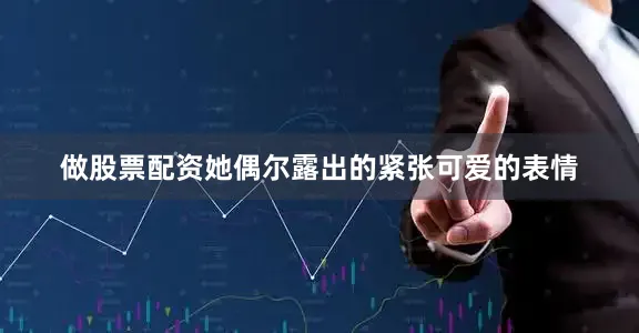 做股票配资她偶尔露出的紧张可爱的表情