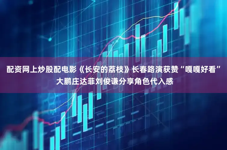 配资网上炒股配电影《长安的荔枝》长春路演获赞“嘎嘎好看” 大鹏庄达菲刘俊谦分享角色代入感
