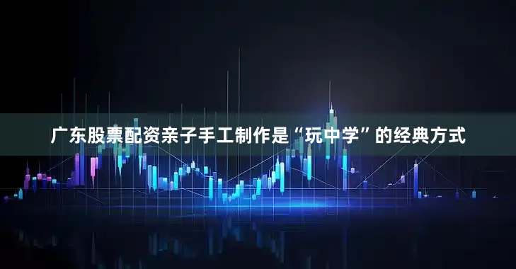 广东股票配资亲子手工制作是“玩中学”的经典方式