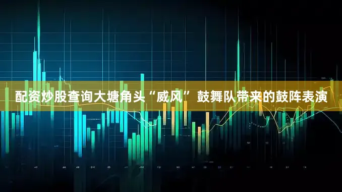 配资炒股查询大塘角头“威风” 鼓舞队带来的鼓阵表演