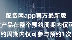 配资网app官方最新版本介绍每款产品在整个预约周期内仅可参与预约1次