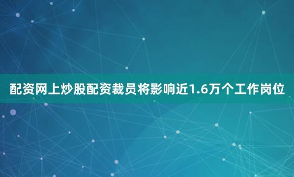 配资网上炒股配资裁员将影响近1.6万个工作岗位